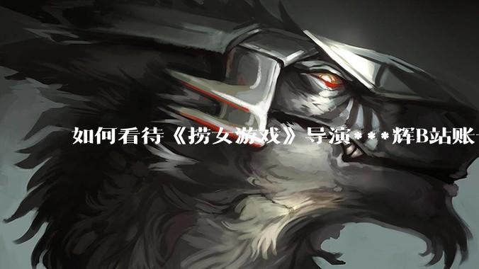 如何看待《捞女游戏》导演***辉B站账号遭封，是否遭到打击报复?